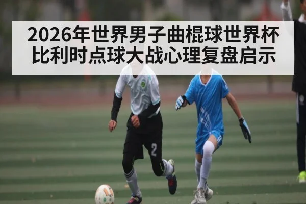2026年世界男子曲棍球世界杯比利时点球大战心理复盘启示