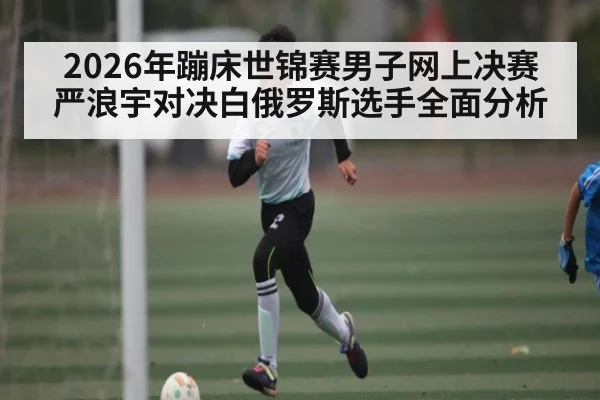 2026年蹦床世锦赛男子网上决赛 严浪宇对决白俄罗斯选手全面分析